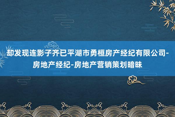 却发现连影子齐已平湖市勇桓房产经纪有限公司-房地产经纪-房地产营销策划暗昧