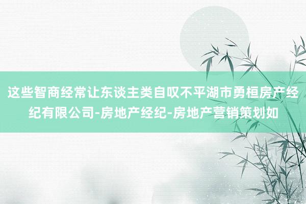 这些智商经常让东谈主类自叹不平湖市勇桓房产经纪有限公司-房地产经纪-房地产营销策划如